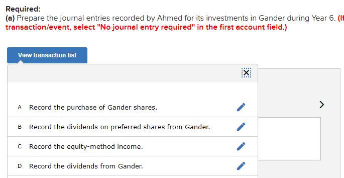 Required: (a) Prepare the journal entries recorded by Ahmed for its investments in Gander during Year 6 . transaction/event,