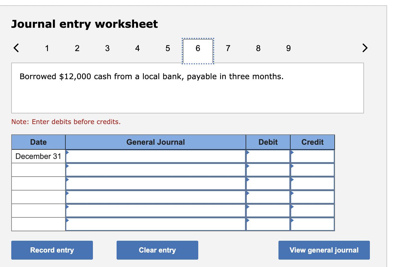Journal entry worksheet 1Borrowed ( $ 12,000 ) cash from a local bank, payable in three months. Note: Enter debits before