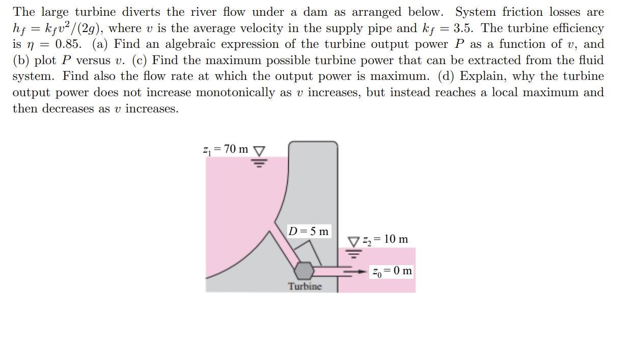 = The large turbine diverts the river flow under a dam as arranged below. System friction losses are hf =