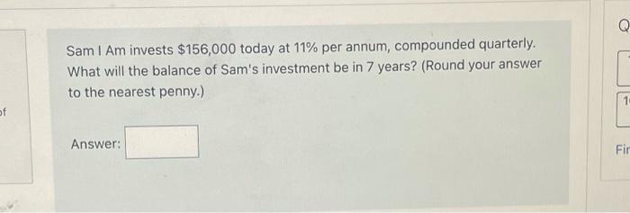 Sam I Am invests ( $ 156,000 ) today at ( 11 % ) per annum, compounded quarterly. What will the balance of Sams invest