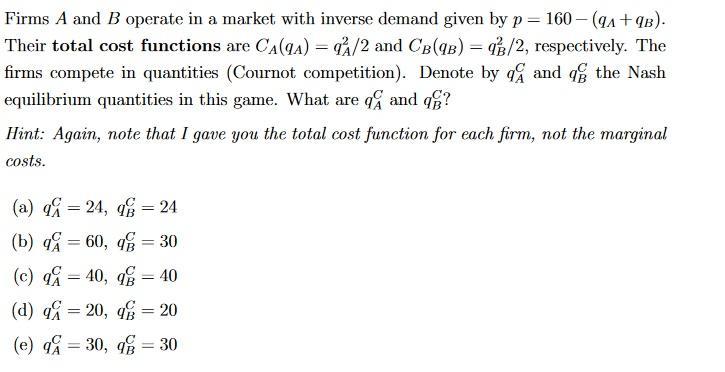 Firms ( A ) and ( B ) operate in a market with inverse demand given by ( p=160-left(q_{A}+q_{B}ight) ). Their total