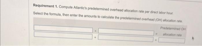 Requirement 1. Compute Atlantics predetermined overhead allocation rate per direct labor hour. Select the formula, then ente