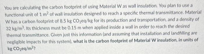 You are calculating the carbon footprint of using Material W as wall insulation. You plan to use a functional