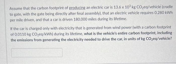 Assume that the carbon footprint of producing an electric car is 13.6 x 103 kg CO2eq/vehicle (cradle to gate,