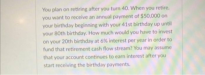 You plan on retiring after you turn 40 . When you retire, you want to receive an annual payment of ( $ 50,000 ) on your bi