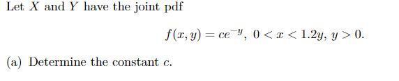 Let ( X ) and ( Y ) have the joint pdf [ f(x, y)=c e^{-y}, 0<x<1.2 y, y>0 . ] (a) Determine the constant ( c ).