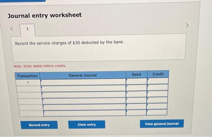 Journal entry worksheet 1 Record the service charges of $30 deducted by the bank. Note: Enter debits before