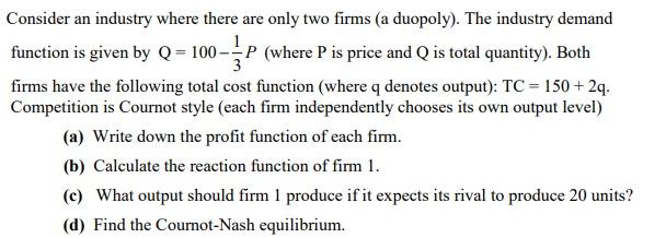 Consider an industry where there are only two firms (a duopoly). The industry demand function is given by Q =
