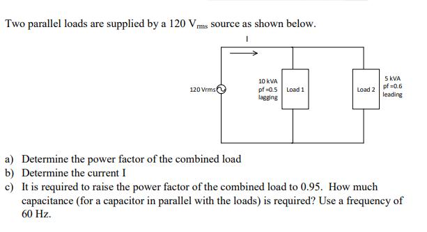 Two parallel loads are supplied by a 120 Vms source as shown below. 120 Vrms 10 KVA pf=0.5 lagging Load 1