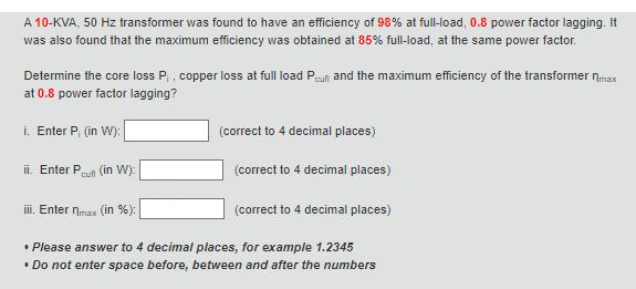 A 10-KVA, 50 Hz transformer was found to have an efficiency of 98% at full-load, 0.8 power factor lagging. It