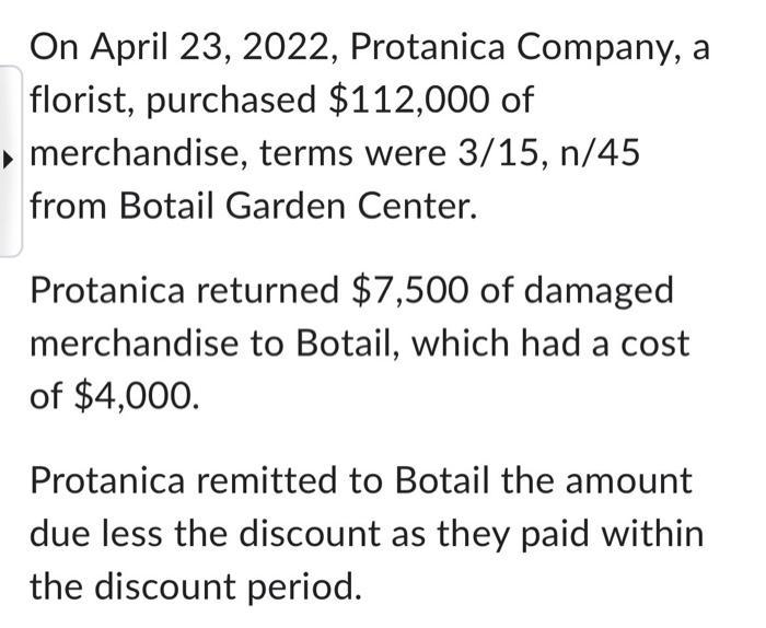 On April 23, 2022, Protanica Company, a florist, purchased ( $ 112,000 ) of merchandise, terms were ( 3 / 15, n / 45 ) f