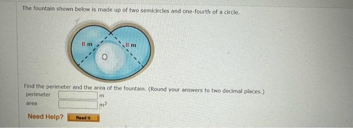 The fountain shown below is made up of two semicircles and one-fourth of a circle. area 8 m Find the