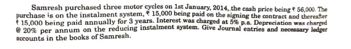 Samresh purchased three motor cycles on 1st January, 2014, the cash price being * 56,000. The purchase is on