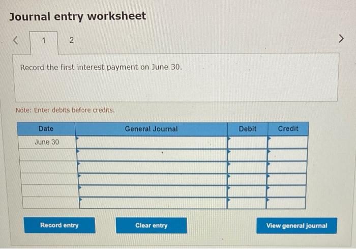 Journal entry worksheet K 1 2 Record the first interest payment on June 30. Note: Enter debits before
