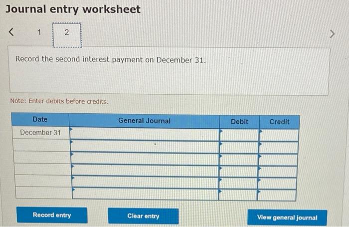 Journal entry worksheet < 1 2 Record the second interest payment on December 31. Note: Enter debits before