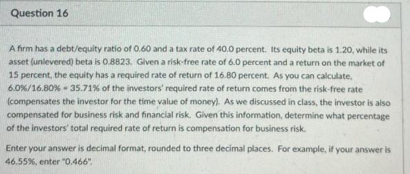Question 16 A firm has a debt/equity ratio of 0.60 and a tax rate of 40.0 percent. Its equity beta is 1.20,