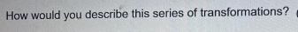 How would you describe this series of transformations?