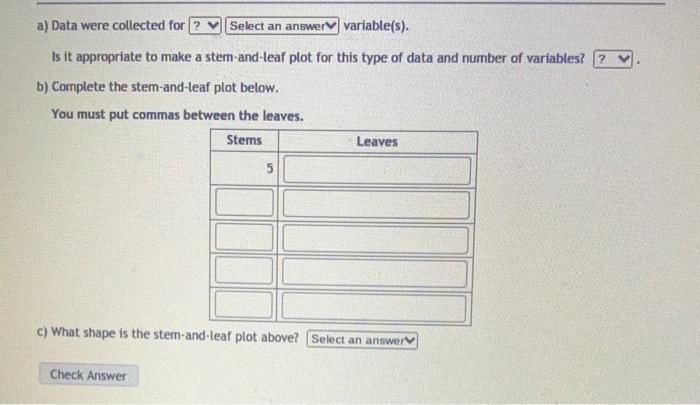 a) Data were collected for? Select an answer variable(s). Is it appropriate to make a stem-and-leaf plot for