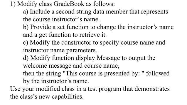 1) Modify class GradeBook as follows: a) Include a second string data member that represents the course instructors name. b)