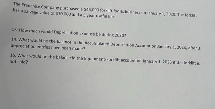 The Franchise Company purchased a $45,000 forklift for its business on January 1, 2020. The forklift has a