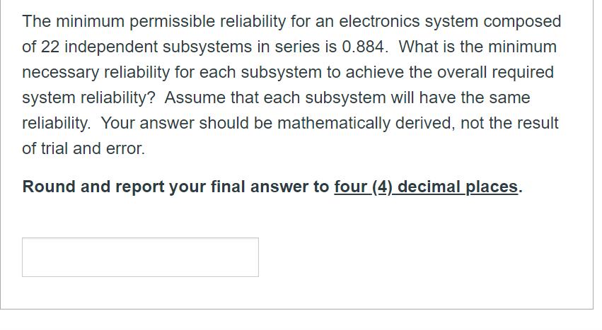 The minimum permissible reliability for an electronics system composed of 22 independent subsystems in series is 0.884 . What
