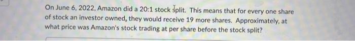 On June 6, 2022, Amazon did a 20:1 stock split. This means that for every one share of stock an investor
