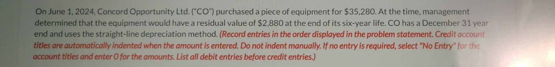 On June 1, 2024, Concord Opportunity Ltd. (CO) purchased a piece of equipment for ( $ 35,280 ). At the time, management