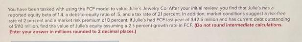 You have been tasked with using the FCF model to value Julie's Jewelry Co. After your initial review, you