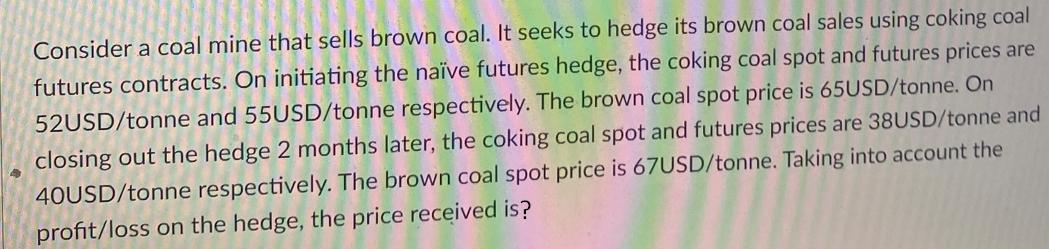 Consider a coal mine that sells brown coal. It seeks to hedge its brown coal sales using coking coal futures