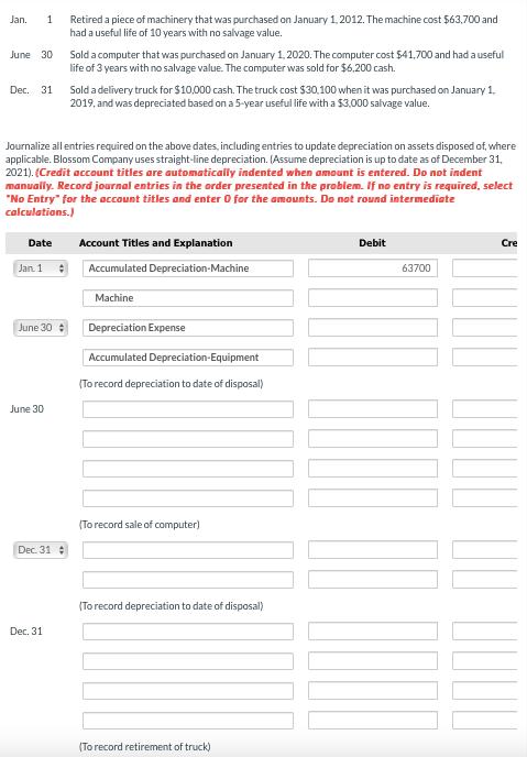 Jan. 1 Retired a piece of machinery that was purchased on January 1, 2012. The machine cost ( $ 63,700 ) and had a useful