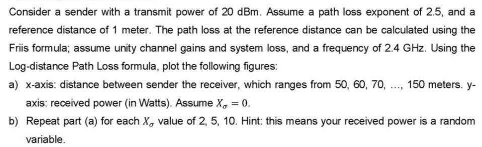 Consider a sender with a transmit power of 20 dBm. Assume a path loss exponent of 2.5, and a reference