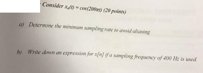 Consider xa(t)= cos(200xt) (20 points) a) Determine the minimum sampling rate to avoid aliasing b) Write down