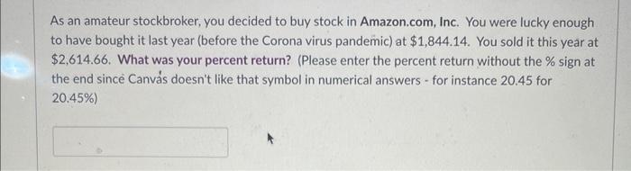 As an amateur stockbroker, you decided to buy stock in Amazon.com, Inc. You were lucky enough to have bought it last year (be