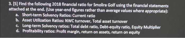 3. [5] Find the following 2018 financial ratio for Smolira Golf using the financial statements attached at the end. (Use year