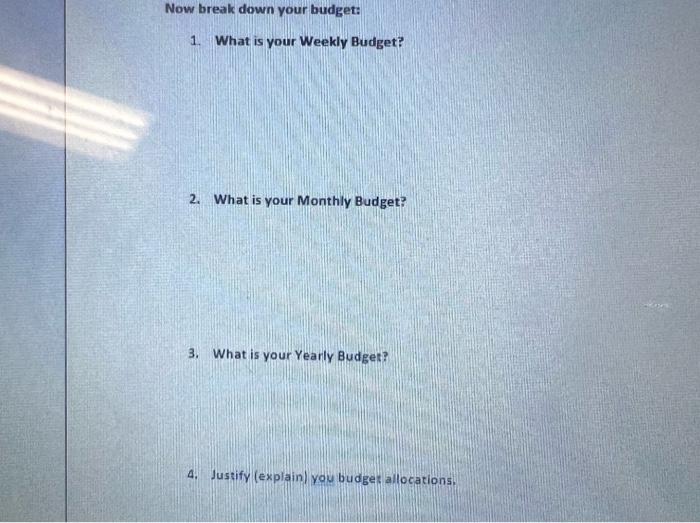 Now break down your budget: 1. What is your Weekly Budget? 2. What is your Monthly Budget? 3. What is your Yearly Budget? 4.