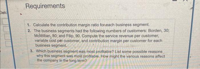 Requirements 1. Calculate the contribution margin ratio for each business segment. 2. The business segments had the following