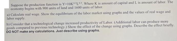 Suppose the production function is Y=10K L05. Where K is amount of capital and L is amount of labor. The