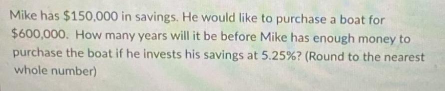 Mike has $150,000 in savings. He would like to purchase a boat for $600,000. How many years will it be before