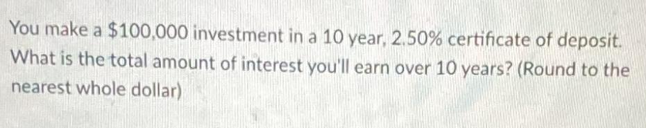 You make a $100,000 investment in a 10 year, 2.50% certificate of deposit. What is the total amount of