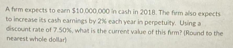 A firm expects to earn $10,000,000 in cash in 2018. The firm also expects to increase its cash earnings by 2%