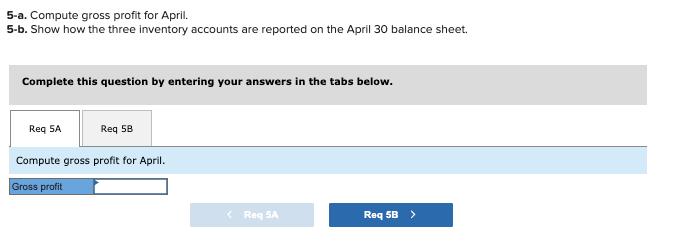 5-a. Compute gross profit for April. 5-b. Show how the three inventory accounts are reported on the April 30 balance sheet. C