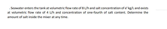 .Seawater enters the tank at volumetric flow rate of 8 L/h and salt concentration of e kg/L and exists at