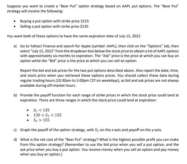 Suppose you want to create a Bear Put option strategy based on AAPL put options. The Bear Put strategy will involve the f
