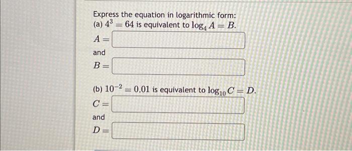 Express the equation in logarithmic form: (a) ( 4^{3}=64 ) is equivalent to ( log _{4} A=B ). ( A= ) and [ B= ] (b)