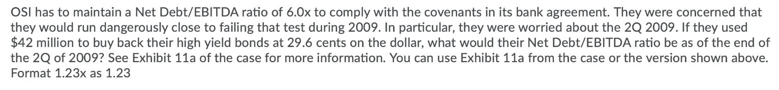 OSI has to maintain a Net Debt/EBITDA ratio of 6.0x to comply with the covenants in its bank agreement. They