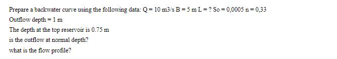 Prepare a backwater curve using the following data: Q=10 m3/s B = 5 mL = ? So = 0,0005 n = 0,33 Outflow depth