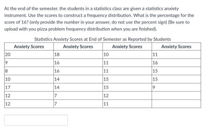At the end of the semester, the students in a statistics class are given a statistics anxiety instrument. Use the scores to c