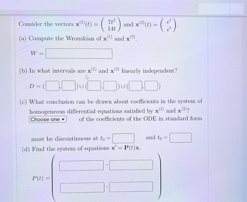 Consider the vectors x() (t) = ( 7t 14t (a) Compute the Wronskian of x(1) and x(2). W - (b) In what intervals