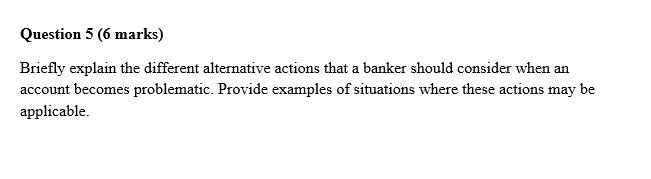 Question 5 (6 marks) Briefly explain the different alternative actions that a banker should consider when an