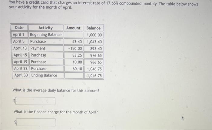 You have a credit card that charges an interest rate of ( 17.65 % ) compounded monthly. The table below shows your activit